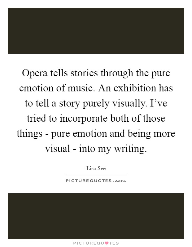 Opera tells stories through the pure emotion of music. An exhibition has to tell a story purely visually. I've tried to incorporate both of those things - pure emotion and being more visual - into my writing Picture Quote #1