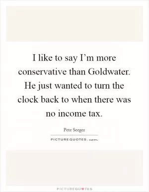 I like to say I’m more conservative than Goldwater. He just wanted to turn the clock back to when there was no income tax Picture Quote #1