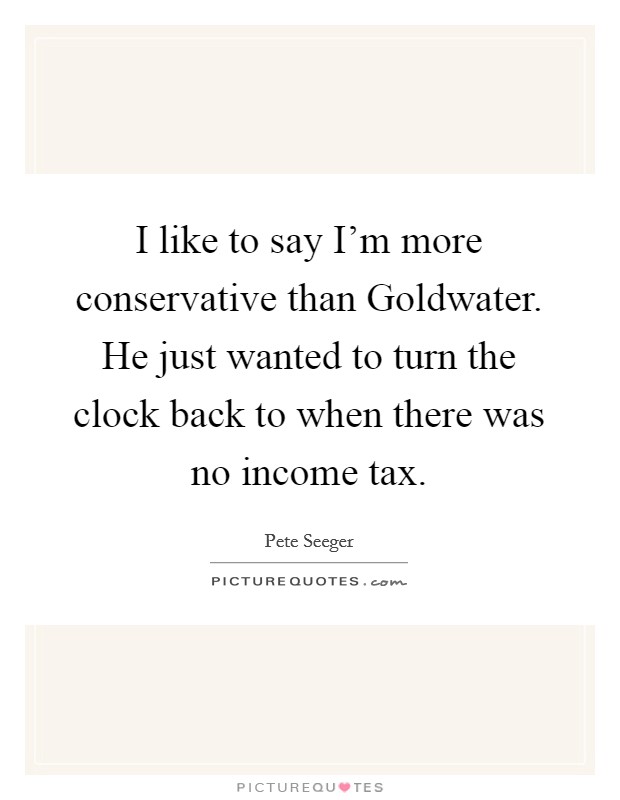 I like to say I'm more conservative than Goldwater. He just wanted to turn the clock back to when there was no income tax Picture Quote #1