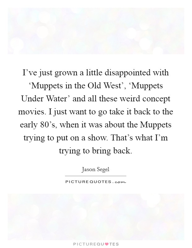 I've just grown a little disappointed with ‘Muppets in the Old West', ‘Muppets Under Water' and all these weird concept movies. I just want to go take it back to the early 80's, when it was about the Muppets trying to put on a show. That's what I'm trying to bring back Picture Quote #1