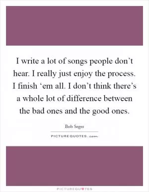 I write a lot of songs people don’t hear. I really just enjoy the process. I finish ‘em all. I don’t think there’s a whole lot of difference between the bad ones and the good ones Picture Quote #1