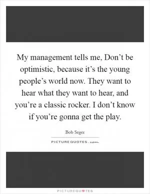 My management tells me, Don’t be optimistic, because it’s the young people’s world now. They want to hear what they want to hear, and you’re a classic rocker. I don’t know if you’re gonna get the play Picture Quote #1