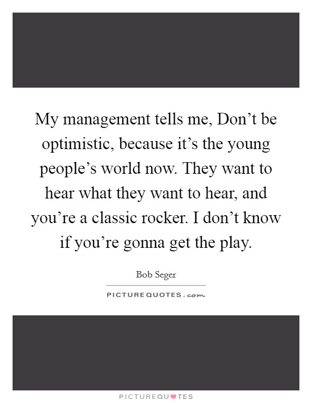 My management tells me, Don't be optimistic, because it's the young people's world now. They want to hear what they want to hear, and you're a classic rocker. I don't know if you're gonna get the play Picture Quote #1