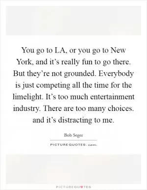 You go to LA, or you go to New York, and it’s really fun to go there. But they’re not grounded. Everybody is just competing all the time for the limelight. It’s too much entertainment industry. There are too many choices. and it’s distracting to me Picture Quote #1