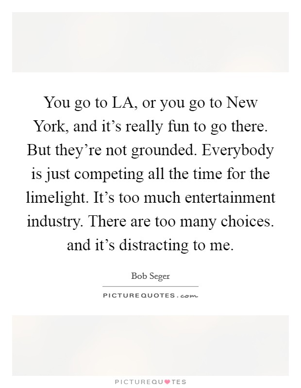 You go to LA, or you go to New York, and it's really fun to go there. But they're not grounded. Everybody is just competing all the time for the limelight. It's too much entertainment industry. There are too many choices. and it's distracting to me Picture Quote #1
