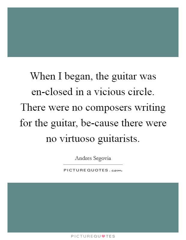 When I began, the guitar was en-closed in a vicious circle. There were no composers writing for the guitar, be-cause there were no virtuoso guitarists Picture Quote #1
