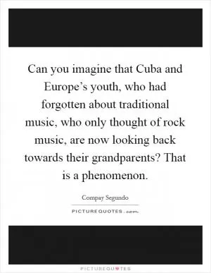 Can you imagine that Cuba and Europe’s youth, who had forgotten about traditional music, who only thought of rock music, are now looking back towards their grandparents? That is a phenomenon Picture Quote #1