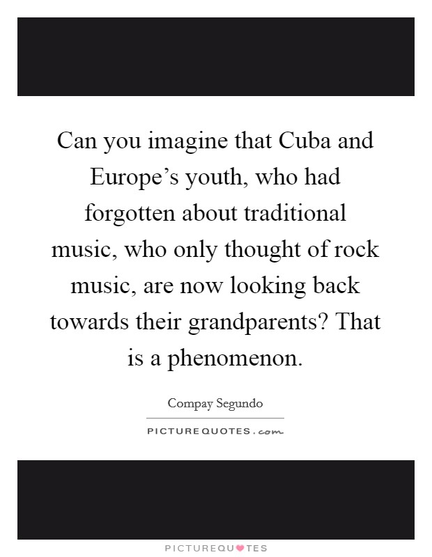 Can you imagine that Cuba and Europe's youth, who had forgotten about traditional music, who only thought of rock music, are now looking back towards their grandparents? That is a phenomenon Picture Quote #1