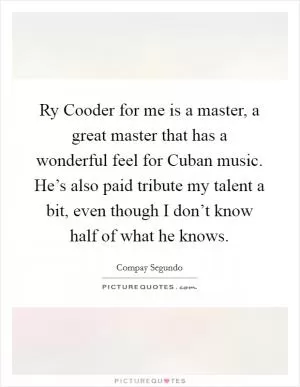 Ry Cooder for me is a master, a great master that has a wonderful feel for Cuban music. He’s also paid tribute my talent a bit, even though I don’t know half of what he knows Picture Quote #1