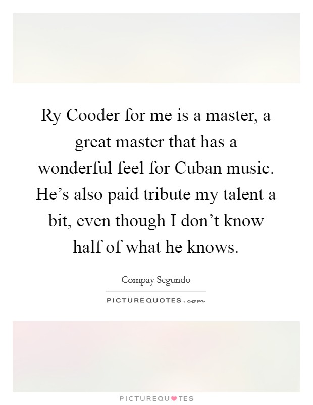 Ry Cooder for me is a master, a great master that has a wonderful feel for Cuban music. He's also paid tribute my talent a bit, even though I don't know half of what he knows Picture Quote #1