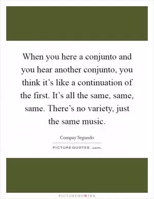 When you here a conjunto and you hear another conjunto, you think it’s like a continuation of the first. It’s all the same, same, same. There’s no variety, just the same music Picture Quote #1