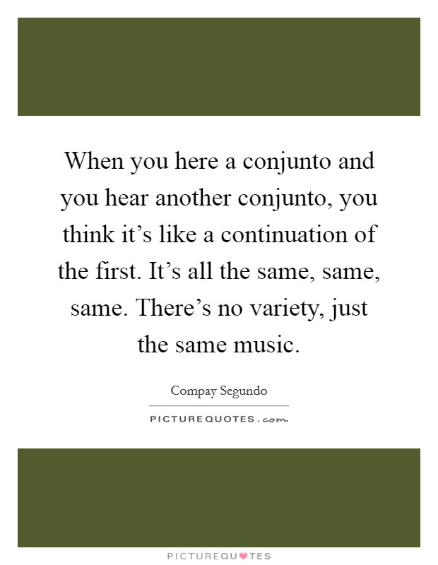 When you here a conjunto and you hear another conjunto, you think it's like a continuation of the first. It's all the same, same, same. There's no variety, just the same music Picture Quote #1