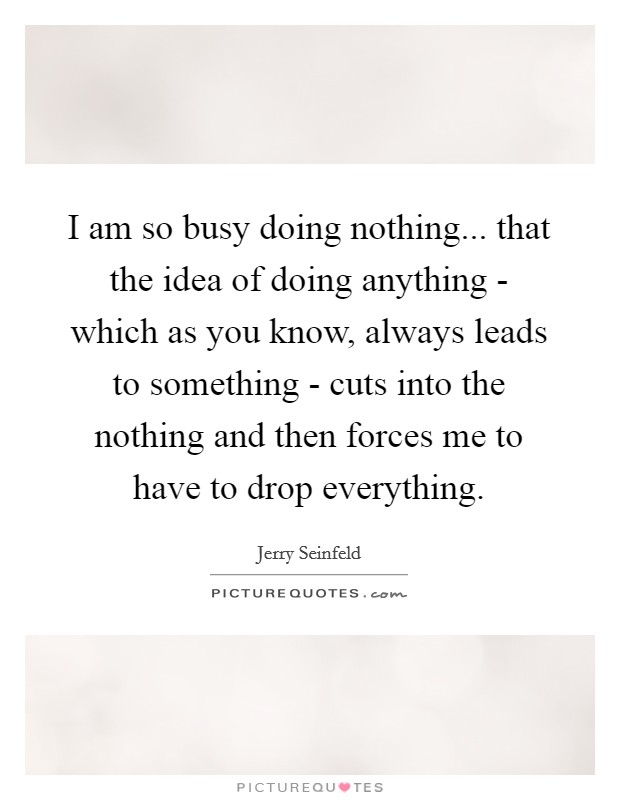 I am so busy doing nothing... that the idea of doing anything - which as you know, always leads to something - cuts into the nothing and then forces me to have to drop everything Picture Quote #1