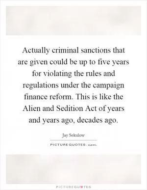 Actually criminal sanctions that are given could be up to five years for violating the rules and regulations under the campaign finance reform. This is like the Alien and Sedition Act of years and years ago, decades ago Picture Quote #1