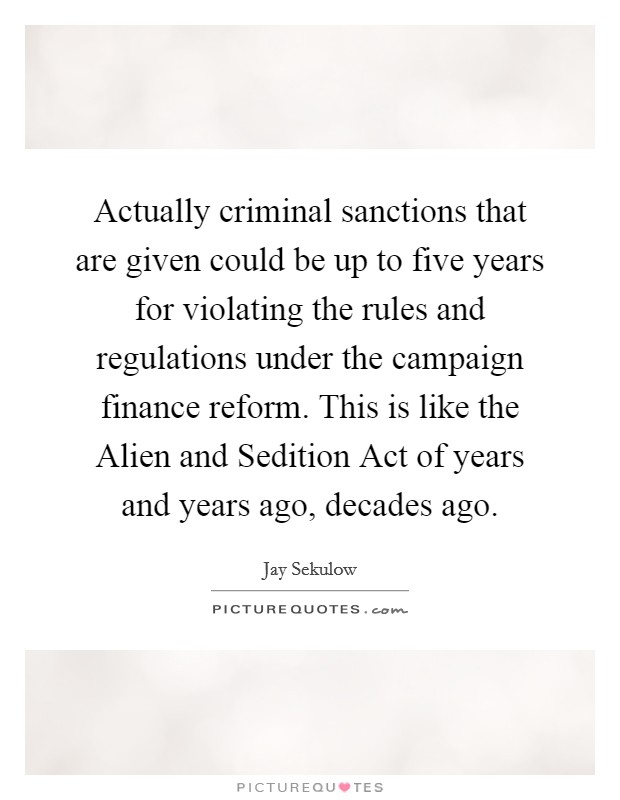 Actually criminal sanctions that are given could be up to five years for violating the rules and regulations under the campaign finance reform. This is like the Alien and Sedition Act of years and years ago, decades ago Picture Quote #1