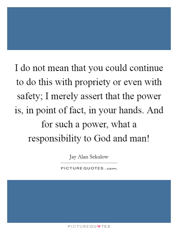 I do not mean that you could continue to do this with propriety or even with safety; I merely assert that the power is, in point of fact, in your hands. And for such a power, what a responsibility to God and man! Picture Quote #1