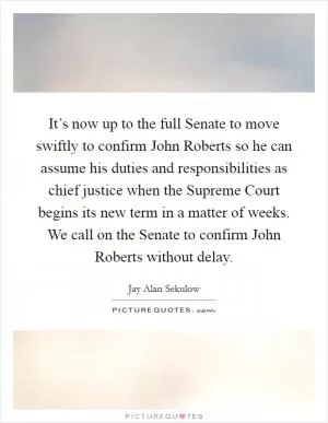 It’s now up to the full Senate to move swiftly to confirm John Roberts so he can assume his duties and responsibilities as chief justice when the Supreme Court begins its new term in a matter of weeks. We call on the Senate to confirm John Roberts without delay Picture Quote #1