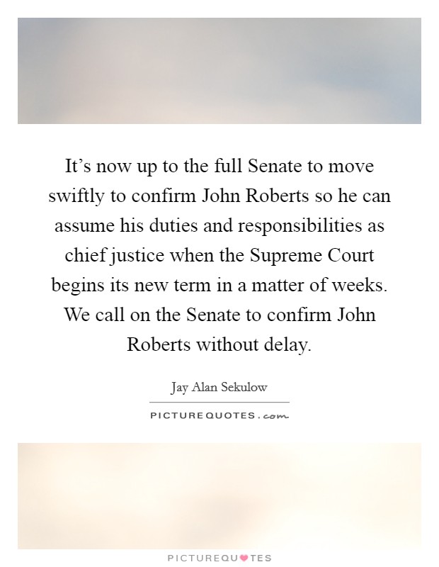 It's now up to the full Senate to move swiftly to confirm John Roberts so he can assume his duties and responsibilities as chief justice when the Supreme Court begins its new term in a matter of weeks. We call on the Senate to confirm John Roberts without delay Picture Quote #1