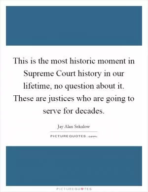 This is the most historic moment in Supreme Court history in our lifetime, no question about it. These are justices who are going to serve for decades Picture Quote #1