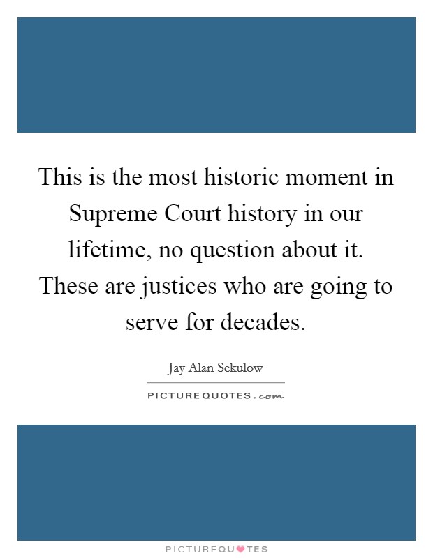 This is the most historic moment in Supreme Court history in our lifetime, no question about it. These are justices who are going to serve for decades Picture Quote #1