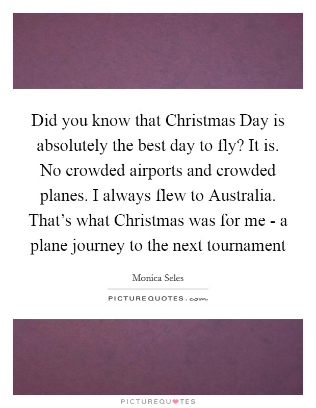 Did you know that Christmas Day is absolutely the best day to fly? It is. No crowded airports and crowded planes. I always flew to Australia. That's what Christmas was for me - a plane journey to the next tournament Picture Quote #1