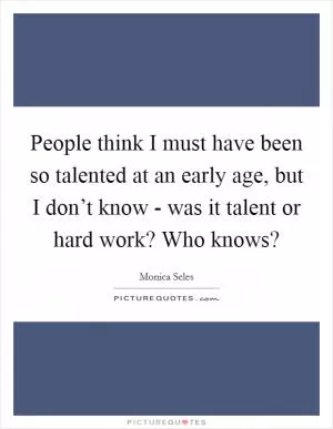 People think I must have been so talented at an early age, but I don’t know - was it talent or hard work? Who knows? Picture Quote #1