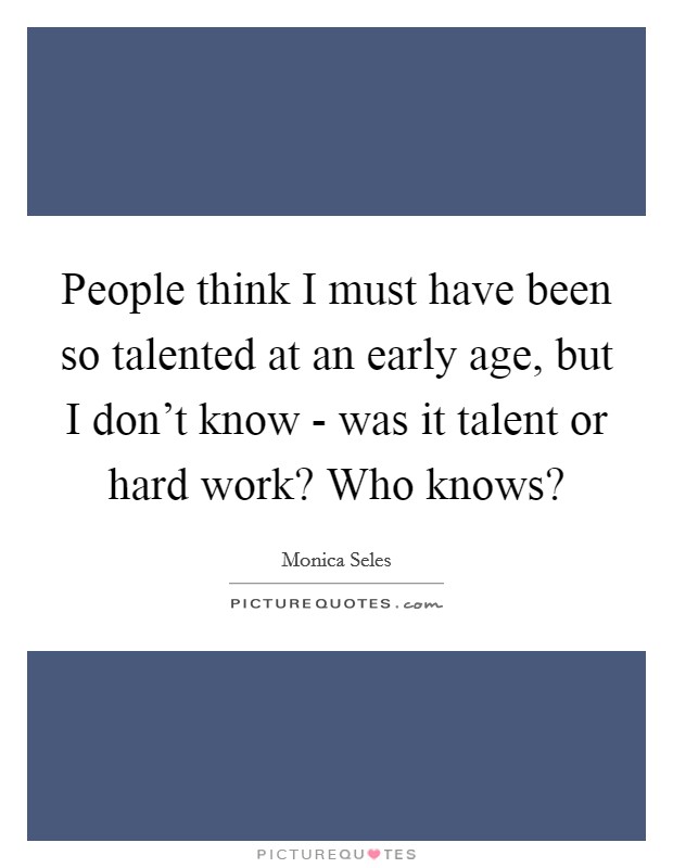People think I must have been so talented at an early age, but I don't know - was it talent or hard work? Who knows? Picture Quote #1