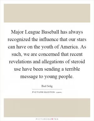 Major League Baseball has always recognized the influence that our stars can have on the youth of America. As such, we are concerned that recent revelations and allegations of steroid use have been sending a terrible message to young people Picture Quote #1