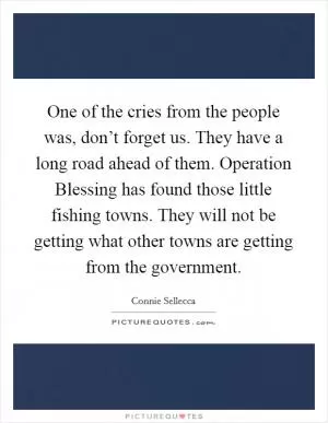 One of the cries from the people was, don’t forget us. They have a long road ahead of them. Operation Blessing has found those little fishing towns. They will not be getting what other towns are getting from the government Picture Quote #1
