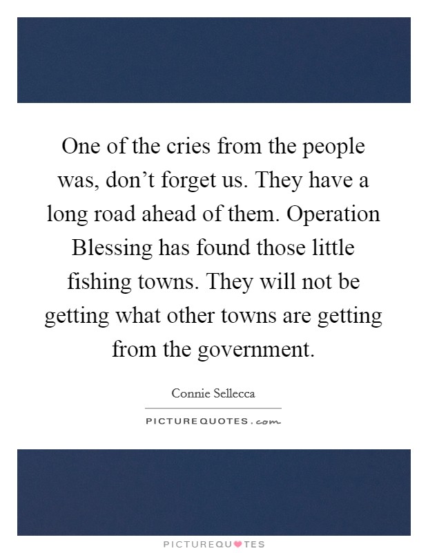 One of the cries from the people was, don't forget us. They have a long road ahead of them. Operation Blessing has found those little fishing towns. They will not be getting what other towns are getting from the government Picture Quote #1