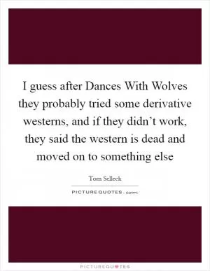 I guess after Dances With Wolves they probably tried some derivative westerns, and if they didn’t work, they said the western is dead and moved on to something else Picture Quote #1