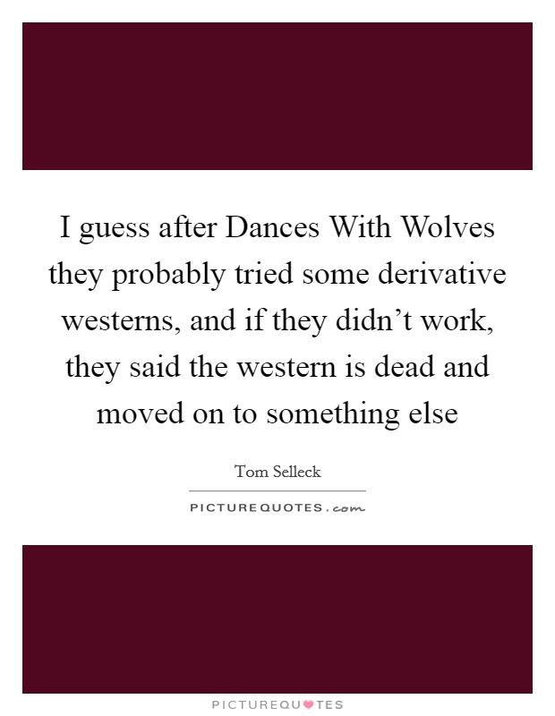 I guess after Dances With Wolves they probably tried some derivative westerns, and if they didn't work, they said the western is dead and moved on to something else Picture Quote #1
