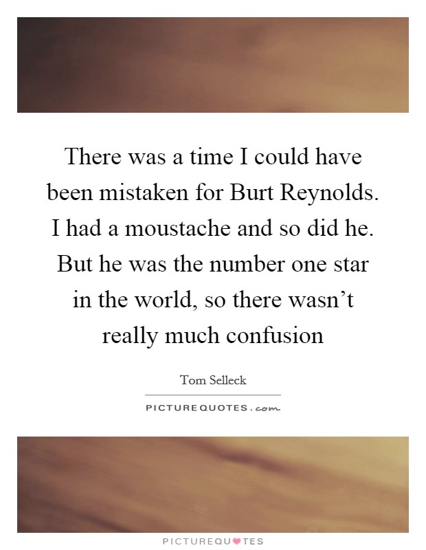 There was a time I could have been mistaken for Burt Reynolds. I had a moustache and so did he. But he was the number one star in the world, so there wasn't really much confusion Picture Quote #1