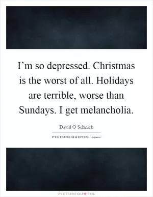 I’m so depressed. Christmas is the worst of all. Holidays are terrible, worse than Sundays. I get melancholia Picture Quote #1