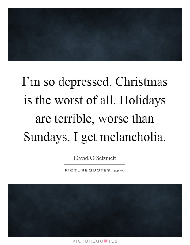 I'm so depressed. Christmas is the worst of all. Holidays are terrible, worse than Sundays. I get melancholia Picture Quote #1