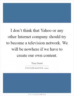 I don’t think that Yahoo or any other Internet company should try to become a television network. We will be nowhere if we have to create our own content Picture Quote #1