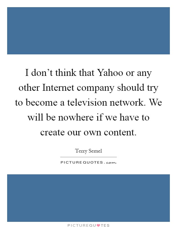 I don't think that Yahoo or any other Internet company should try to become a television network. We will be nowhere if we have to create our own content Picture Quote #1