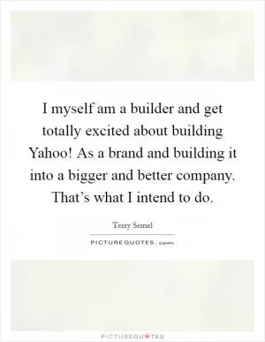 I myself am a builder and get totally excited about building Yahoo! As a brand and building it into a bigger and better company. That’s what I intend to do Picture Quote #1