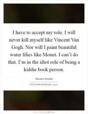I have to accept my role. I will never kill myself like Vincent Van Gogh. Nor will I paint beautiful water lilies like Monet. I can’t do that. I’m in the idiot role of being a kiddie book person Picture Quote #1
