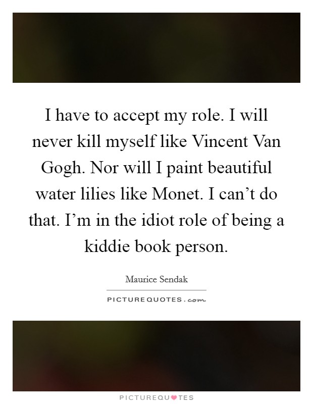 I have to accept my role. I will never kill myself like Vincent Van Gogh. Nor will I paint beautiful water lilies like Monet. I can't do that. I'm in the idiot role of being a kiddie book person Picture Quote #1