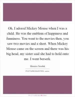 Oh, I adored Mickey Mouse when I was a child. He was the emblem of happiness and funniness. You went to the movies then, you saw two movies and a short. When Mickey Mouse came on the screen and there was his big head, my sister said she had to hold onto me. I went berserk Picture Quote #1