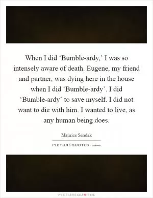 When I did ‘Bumble-ardy,’ I was so intensely aware of death. Eugene, my friend and partner, was dying here in the house when I did ‘Bumble-ardy’. I did ‘Bumble-ardy’ to save myself. I did not want to die with him. I wanted to live, as any human being does Picture Quote #1