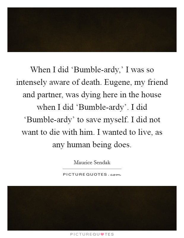 When I did ‘Bumble-ardy,' I was so intensely aware of death. Eugene, my friend and partner, was dying here in the house when I did ‘Bumble-ardy'. I did ‘Bumble-ardy' to save myself. I did not want to die with him. I wanted to live, as any human being does Picture Quote #1