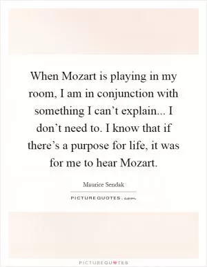 When Mozart is playing in my room, I am in conjunction with something I can’t explain... I don’t need to. I know that if there’s a purpose for life, it was for me to hear Mozart Picture Quote #1