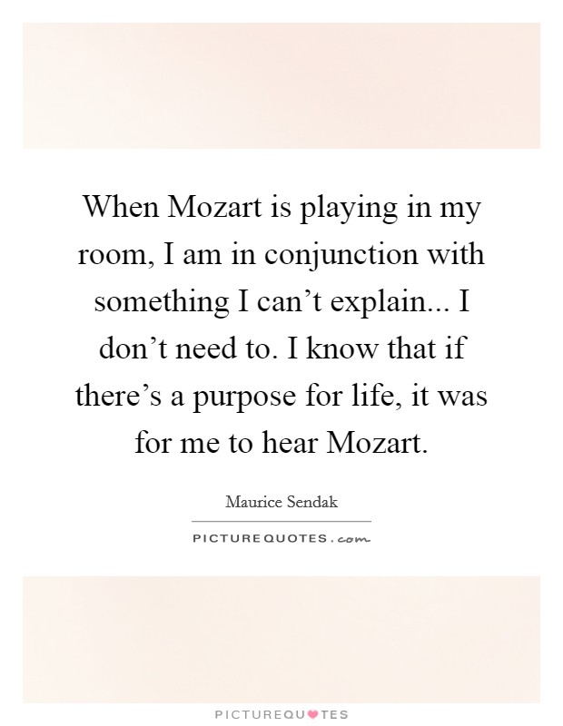 When Mozart is playing in my room, I am in conjunction with something I can't explain... I don't need to. I know that if there's a purpose for life, it was for me to hear Mozart Picture Quote #1