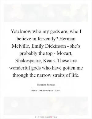 You know who my gods are, who I believe in fervently? Herman Melville, Emily Dickinson - she’s probably the top - Mozart, Shakespeare, Keats. These are wonderful gods who have gotten me through the narrow straits of life Picture Quote #1