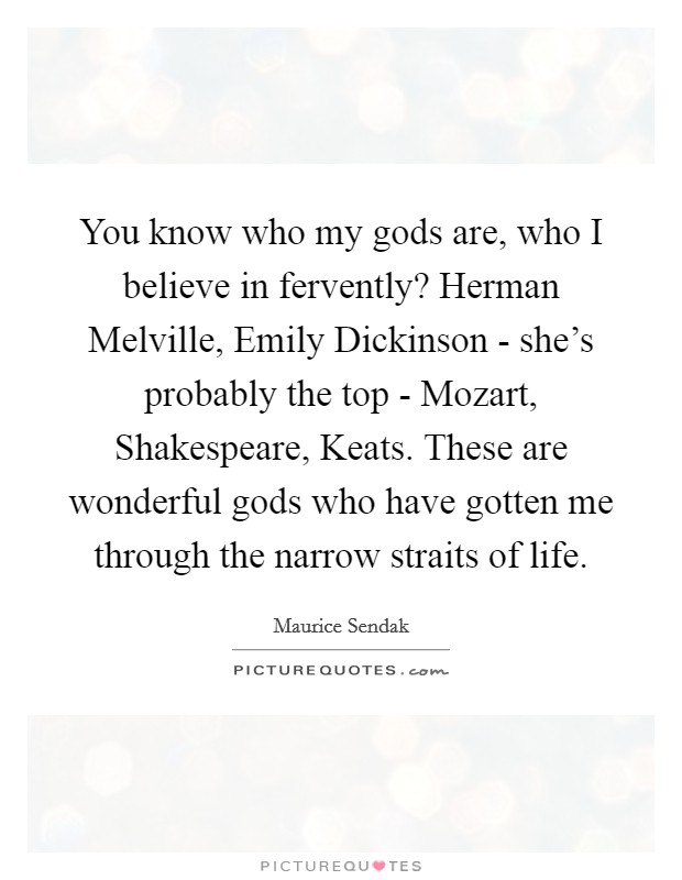 You know who my gods are, who I believe in fervently? Herman Melville, Emily Dickinson - she's probably the top - Mozart, Shakespeare, Keats. These are wonderful gods who have gotten me through the narrow straits of life Picture Quote #1