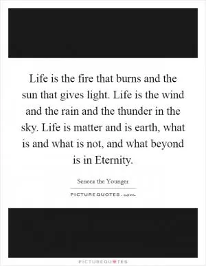 Life is the fire that burns and the sun that gives light. Life is the wind and the rain and the thunder in the sky. Life is matter and is earth, what is and what is not, and what beyond is in Eternity Picture Quote #1
