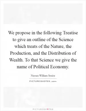 We propose in the following Treatise to give an outline of the Science which treats of the Nature, the Production, and the Distribution of Wealth. To that Science we give the name of Political Economy Picture Quote #1