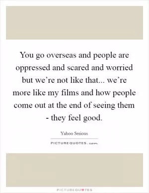 You go overseas and people are oppressed and scared and worried but we’re not like that... we’re more like my films and how people come out at the end of seeing them - they feel good Picture Quote #1